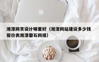 贵港湘潭网页设计哪里好（湘潭网站建设多少钱 报价表湘潭磐石网络）