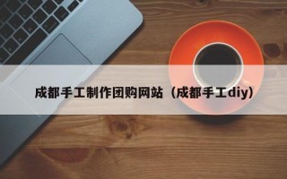 贵港成都手工制作团购网站（成都手工diy）